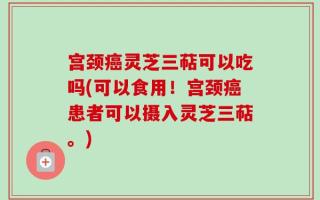 宫颈癌灵芝三萜可以吃吗(可以食用！宫颈癌患者可以摄入灵芝三萜。)