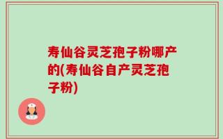 寿仙谷灵芝孢子粉哪产的(寿仙谷自产灵芝孢子粉)