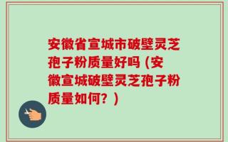 安徽省宣城市破壁灵芝孢子粉质量好吗 (安徽宣城破壁灵芝孢子粉质量如何？)