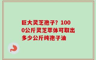 巨大灵芝孢子？1000公斤灵芝萃体可取出多少公斤纯孢子油