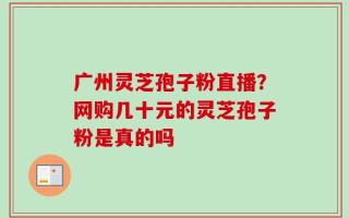 广州灵芝孢子粉直播？网购几十元的灵芝孢子粉是真的吗