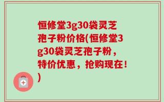恒修堂3g30袋灵芝孢子粉价格(恒修堂3g30袋灵芝孢子粉，特价优惠，抢购现在！)