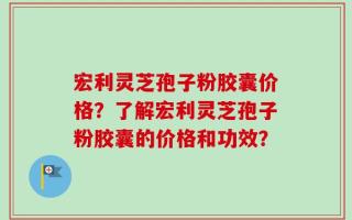 宏利灵芝孢子粉胶囊价格？了解宏利灵芝孢子粉胶囊的价格和功效？