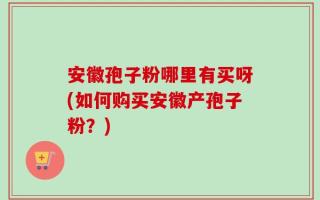 安徽孢子粉哪里有买呀(如何购买安徽产孢子粉？)