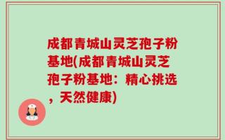 成都青城山灵芝孢子粉基地(成都青城山灵芝孢子粉基地：精心挑选，天然健康)