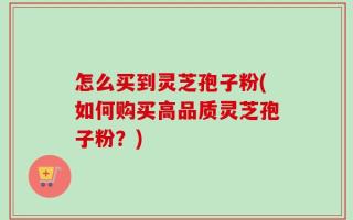 怎么买到灵芝孢子粉(如何购买高品质灵芝孢子粉？)