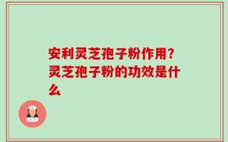 安利灵芝孢子粉作用？灵芝孢子粉的功效是什么