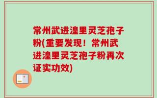 常州武进湟里灵芝孢子粉(重要发现！常州武进湟里灵芝孢子粉再次证实功效)