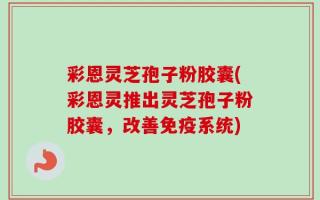 彩恩灵芝孢子粉胶囊(彩恩灵推出灵芝孢子粉胶囊，改善免疫系统)