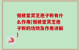 恒修堂灵芝孢子粉有什么作用(恒修堂灵芝孢子粉的功效及作用详解)