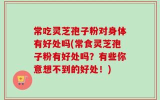 常吃灵芝孢子粉对身体有好处吗(常食灵芝孢子粉有好处吗？有些你意想不到的好处！)