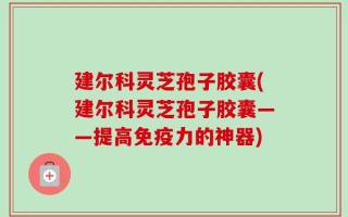 建尔科灵芝孢子胶囊(建尔科灵芝孢子胶囊——提高免疫力的神器)