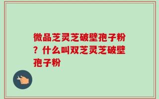 微品芝灵芝破壁孢子粉？什么叫双芝灵芝破壁孢子粉