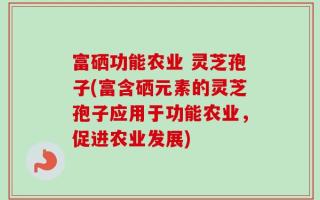 富硒功能农业 灵芝孢子(富含硒元素的灵芝孢子应用于功能农业，促进农业发展)
