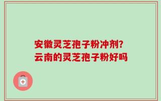 安徽灵芝孢子粉冲剂？云南的灵芝孢子粉好吗