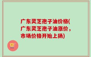 广东灵芝孢子油价格(广东灵芝孢子油涨价，市场价格开始上扬)