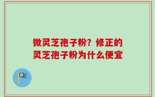 微灵芝孢子粉？修正的灵芝孢子粉为什么便宜
