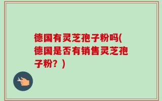 德国有灵芝孢子粉吗(德国是否有销售灵芝孢子粉？)