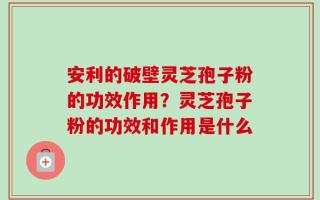 安利的破壁灵芝孢子粉的功效作用？灵芝孢子粉的功效和作用是什么