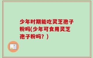 少年时期能吃灵芝孢子粉吗(少年可食用灵芝孢子粉吗？)