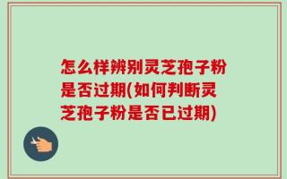 怎么样辨别灵芝孢子粉是否过期(如何判断灵芝孢子粉是否已过期)