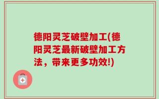 德阳灵芝破壁加工(德阳灵芝最新破壁加工方法，带来更多功效!)