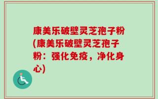 康美乐破壁灵芝孢子粉(康美乐破壁灵芝孢子粉：强化免疫，净化身心)