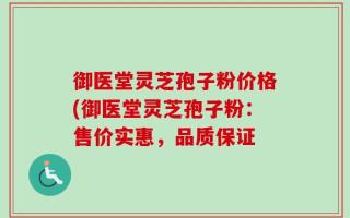 御医堂灵芝孢子粉价格(御医堂灵芝孢子粉：售价实惠，品质保证