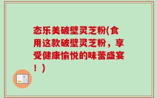 态乐美破壁灵芝粉(食用这款破壁灵芝粉，享受健康愉悦的味蕾盛宴！)