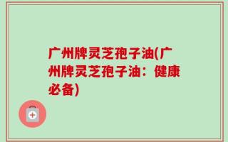 广州牌灵芝孢子油(广州牌灵芝孢子油：健康必备)