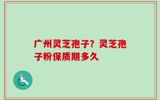 广州灵芝孢子？灵芝孢子粉保质期多久