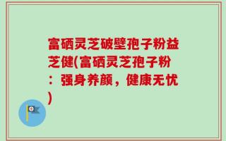 富硒灵芝破壁孢子粉益芝健(富硒灵芝孢子粉：强身养颜，健康无忧)