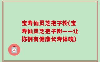 宝寿仙灵芝孢子粉(宝寿仙灵芝孢子粉——让你拥有健康长寿体魄)