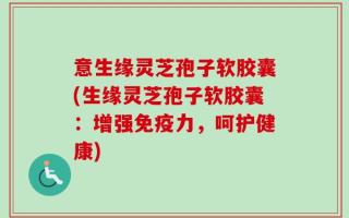 意生缘灵芝孢子软胶囊(生缘灵芝孢子软胶囊：增强免疫力，呵护健康)