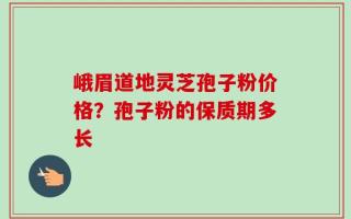 峨眉道地灵芝孢子粉价格？孢子粉的保质期多长