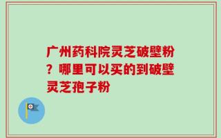 广州药科院灵芝破壁粉？哪里可以买的到破壁灵芝孢子粉