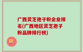 广西灵芝孢子粉企业排名(广西地区灵芝孢子粉品牌排行榜)