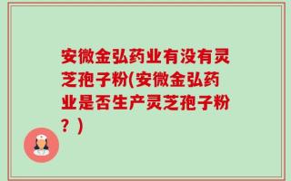 安微金弘药业有没有灵芝孢子粉(安微金弘药业是否生产灵芝孢子粉？)