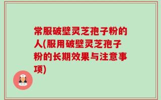 常服破壁灵芝孢子粉的人(服用破壁灵芝孢子粉的长期效果与注意事项)