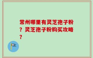 常州哪里有灵芝孢子粉？灵芝孢子粉购买攻略？