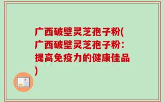 广西破壁灵芝孢子粉(广西破壁灵芝孢子粉：提高免疫力的健康佳品)