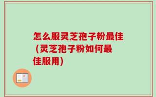 怎么服灵芝孢子粉最佳 (灵芝孢子粉如何最佳服用)