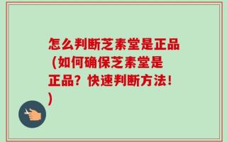 怎么判断芝素堂是正品 (如何确保芝素堂是正品？快速判断方法！)