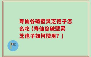 寿仙谷破壁灵芝孢子怎么吃 (寿仙谷破壁灵芝孢子如何使用？)