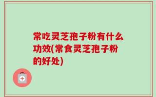 常吃灵芝孢子粉有什么功效(常食灵芝孢子粉的好处)