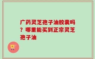 广药灵芝孢子油胶囊吗？哪里能买到正宗灵芝孢子油