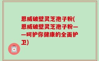 恩威破壁灵芝孢子粉(恩威破壁灵芝孢子粉——呵护你健康的全面护卫)