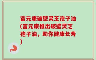 富元康破壁灵芝孢子油(富元康推出破壁灵芝孢子油，助你健康长寿)