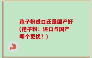 孢子粉进口还是国产好(孢子粉：进口与国产哪个更优？)