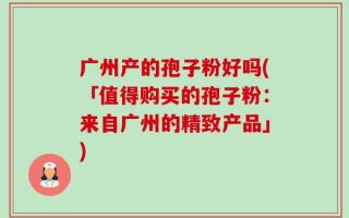 广州产的孢子粉好吗(「值得购买的孢子粉：来自广州的精致产品」)